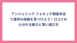 アンジェリック フォセッテ銀座本店で運命の指輪を見つけよう！口コミから分かる魅力と賢い選び方