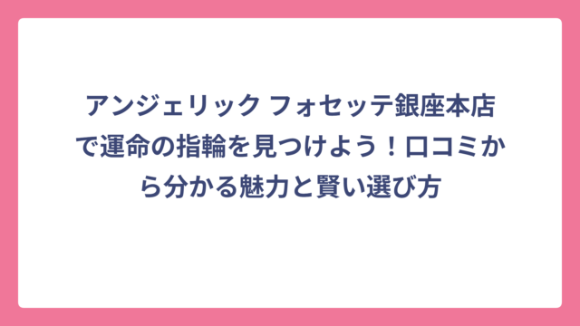 アンジェリック フォセッテ銀座本店で運命の指輪を見つけよう！口コミから分かる魅力と賢い選び方