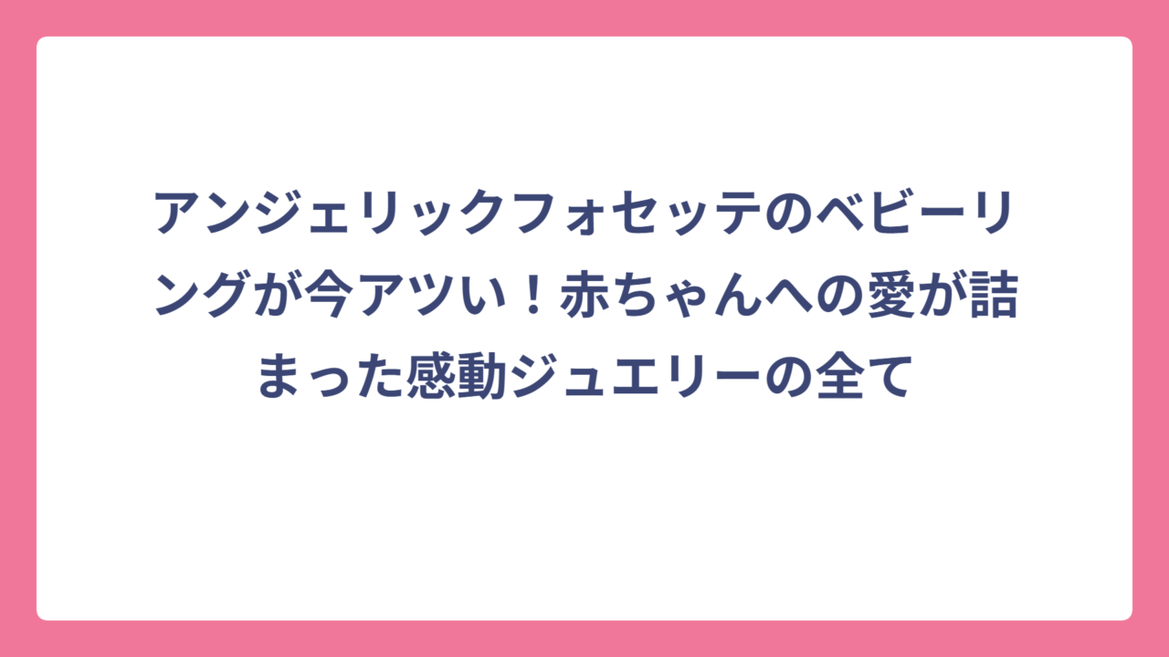 アンジェリックフォセッテのベビーリングが今アツい！赤ちゃんへの愛が詰まった感動ジュエリーの全て