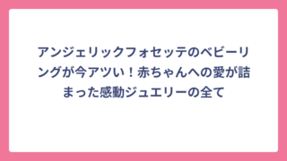 アンジェリックフォセッテのベビーリングが今アツい！赤ちゃんへの愛が詰まった感動ジュエリーの全て