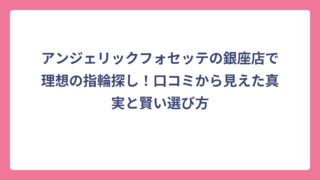 アンジェリックフォセッテの銀座店で理想の指輪探し！口コミから見えた真実と賢い選び方