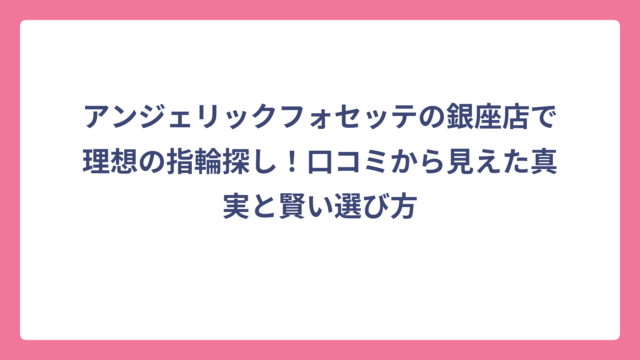 アンジェリックフォセッテの銀座店で理想の指輪探し！口コミから見えた真実と賢い選び方