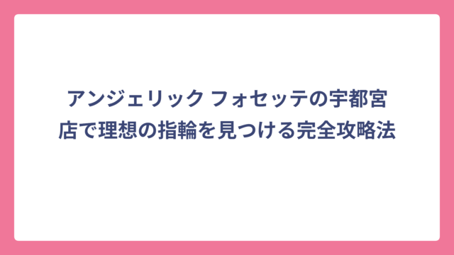 アンジェリック フォセッテの宇都宮店で理想の指輪を見つける完全攻略法