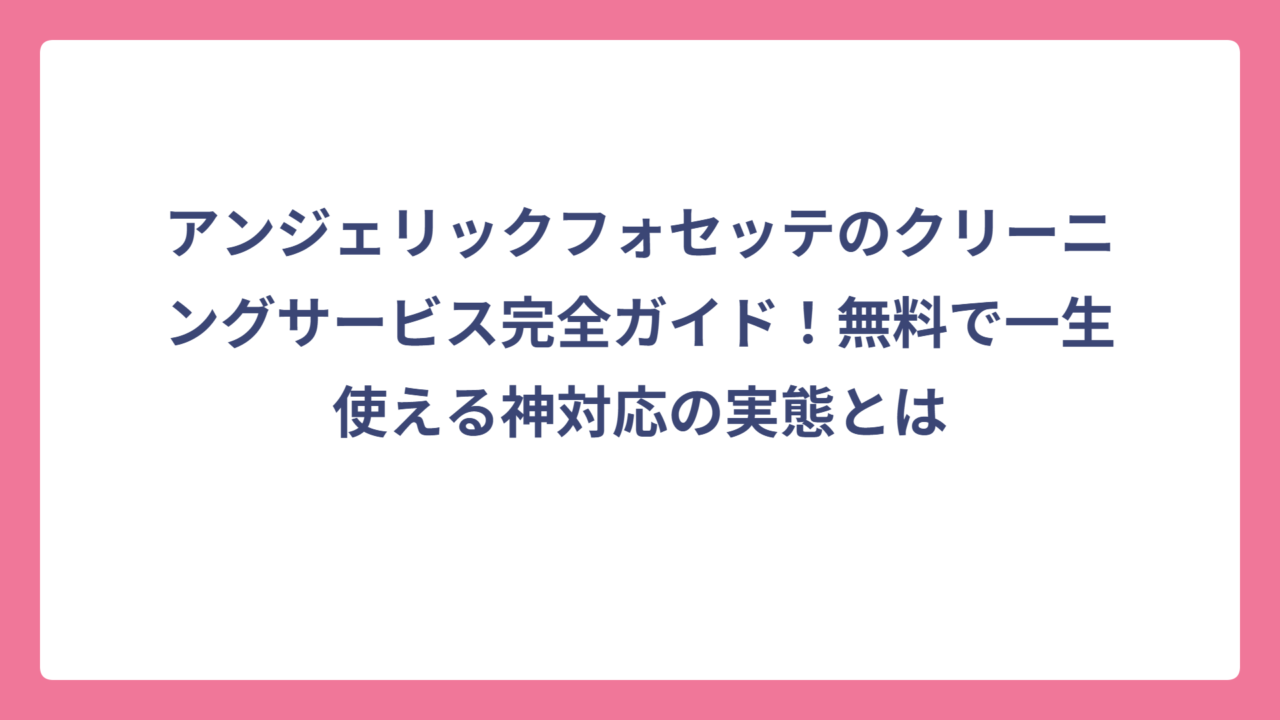 アンジェリックフォセッテのクリーニングサービス完全ガイド！無料で一生使える神対応の実態とは