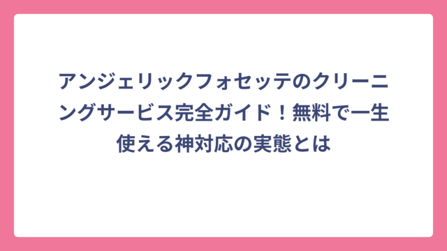 アンジェリックフォセッテのクリーニングサービス完全ガイド！無料で一生使える神対応の実態とは