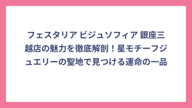 フェスタリア ビジュソフィア 銀座三越店の魅力を徹底解剖！星モチーフジュエリーの聖地で見つける運命の一品