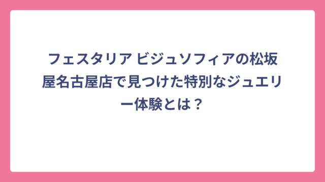 フェスタリア ビジュソフィアの松坂屋名古屋店で見つけた特別なジュエリー体験とは？