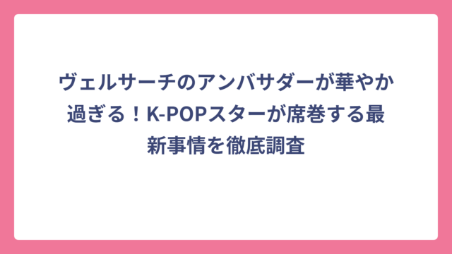 ヴェルサーチのアンバサダーが華やか過ぎる！K-POPスターが席巻する最新事情を徹底調査