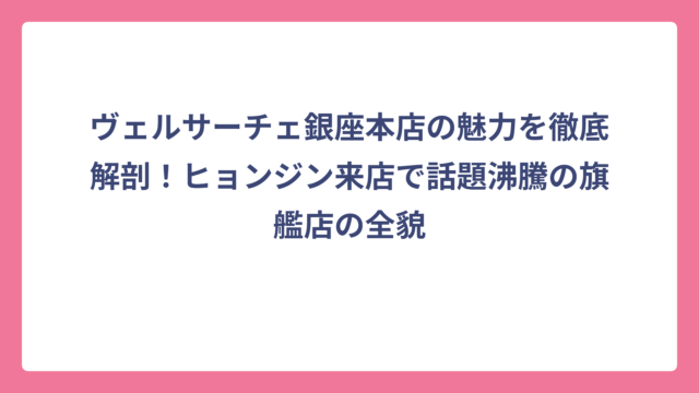 ヴェルサーチェ銀座本店の魅力を徹底解剖！ヒョンジン来店で話題沸騰の旗艦店の全貌