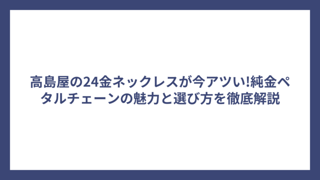 高島屋の24金ネックレスが今アツい!純金ペタルチェーンの魅力と選び方を徹底解説