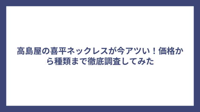 高島屋の喜平ネックレスが今アツい！価格から種類まで徹底調査してみた