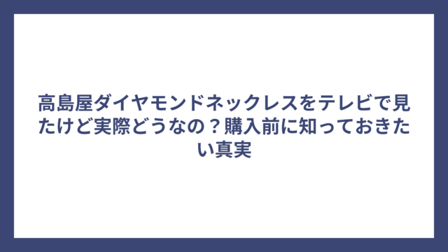 高島屋ダイヤモンドネックレスをテレビで見たけど実際どうなの？購入前に知っておきたい真実