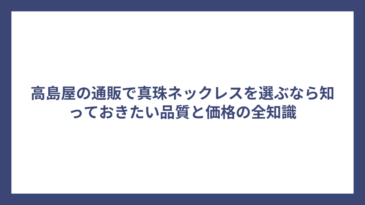 高島屋の通販で真珠ネックレスを選ぶなら知っておきたい品質と価格の全知識