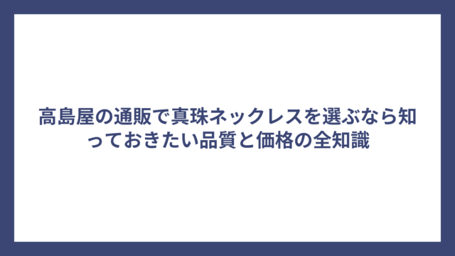 高島屋の通販で真珠ネックレスを選ぶなら知っておきたい品質と価格の全知識