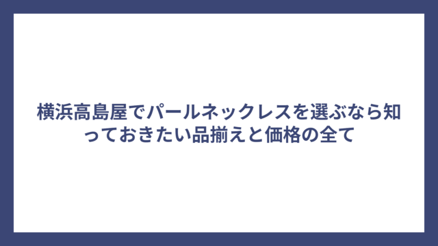 横浜高島屋でパールネックレスを選ぶなら知っておきたい品揃えと価格の全て
