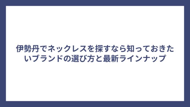 伊勢丹でネックレスを探すなら知っておきたいブランドの選び方と最新ラインナップ