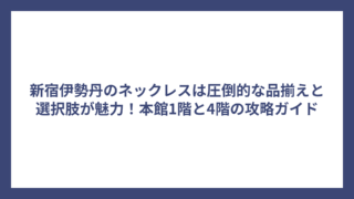 新宿伊勢丹のネックレスは圧倒的な品揃えと選択肢が魅力！本館1階と4階の攻略ガイド