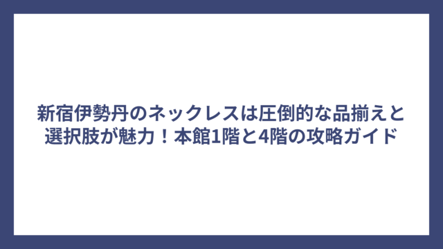 新宿伊勢丹のネックレスは圧倒的な品揃えと選択肢が魅力！本館1階と4階の攻略ガイド