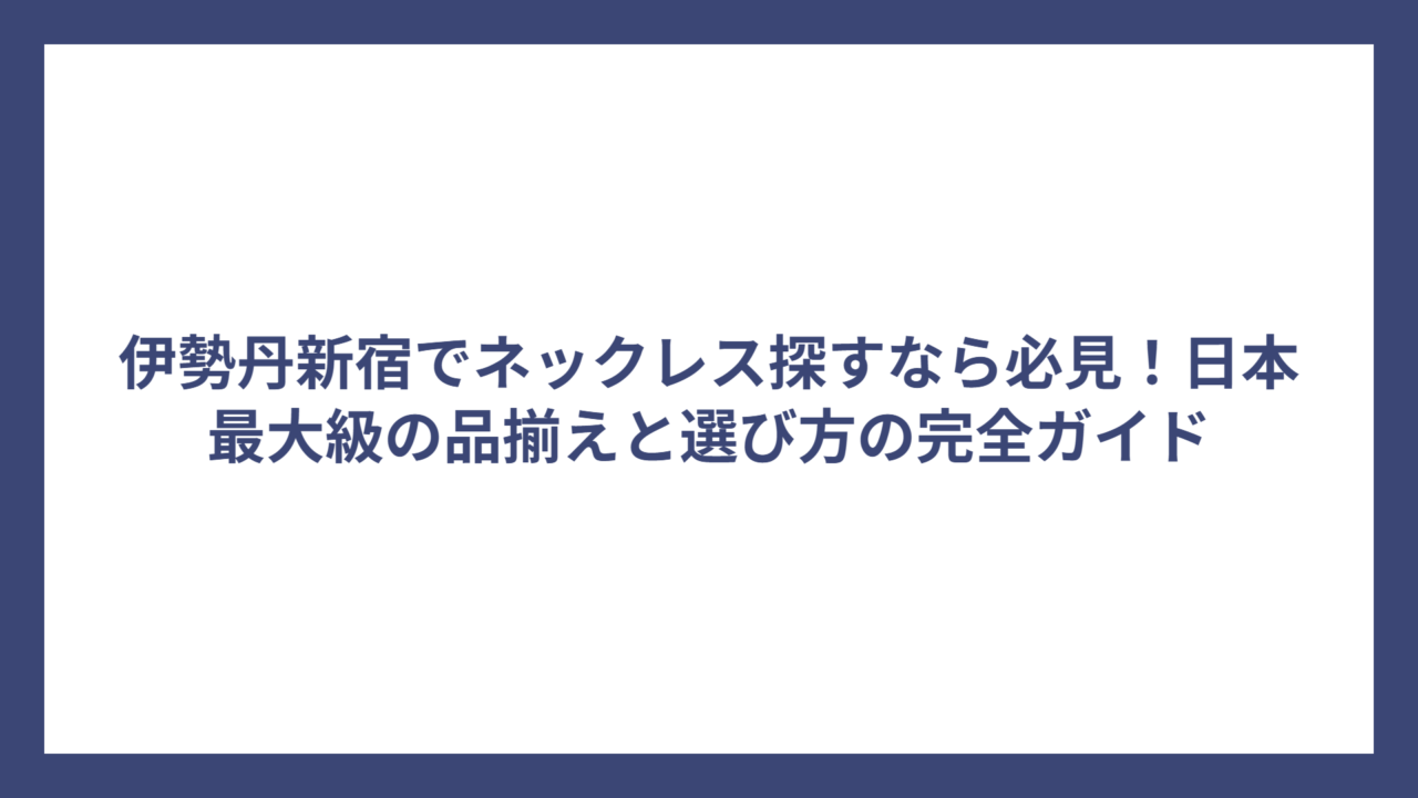 伊勢丹新宿でネックレス探すなら必見！日本最大級の品揃えと選び方の完全ガイド