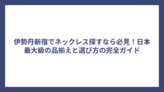 伊勢丹新宿でネックレス探すなら必見！日本最大級の品揃えと選び方の完全ガイド