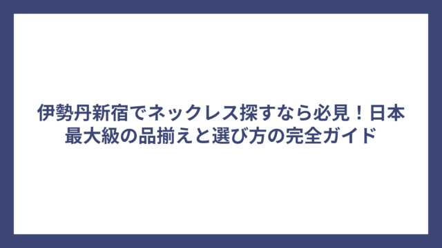伊勢丹新宿でネックレス探すなら必見！日本最大級の品揃えと選び方の完全ガイド