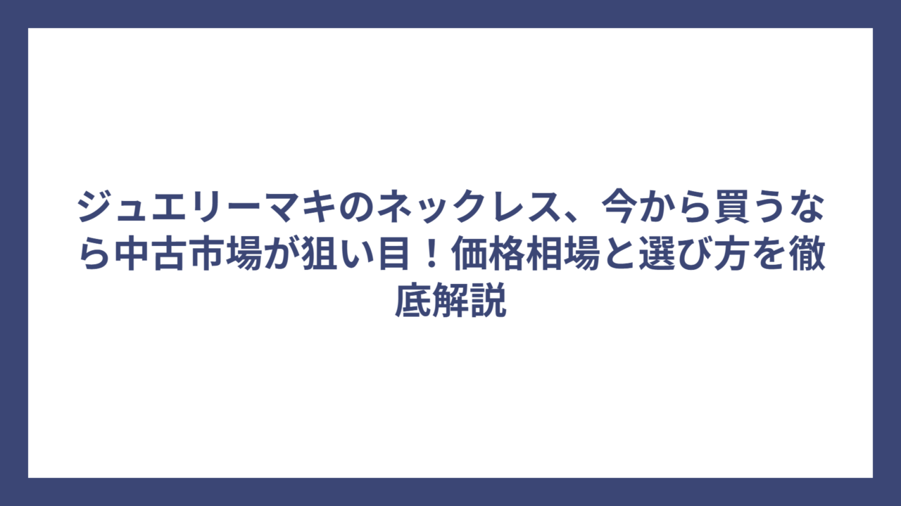 ジュエリーマキのネックレス、今から買うなら中古市場が狙い目！価格相場と選び方を徹底解説