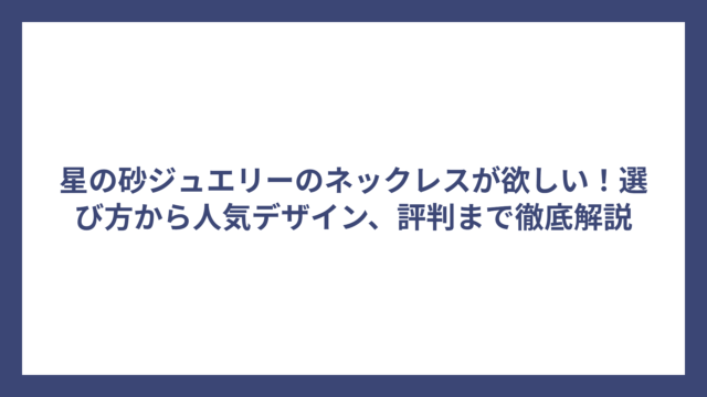 星の砂ジュエリーのネックレスが欲しい！選び方から人気デザイン、評判まで徹底解説