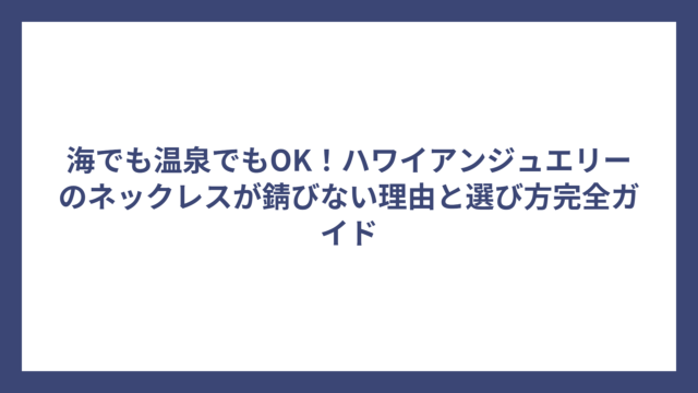 海でも温泉でもOK！ハワイアンジュエリーのネックレスが錆びない理由と選び方完全ガイド