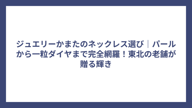 ジュエリーかまたのネックレス選び｜パールから一粒ダイヤまで完全網羅！東北の老舗が贈る輝き