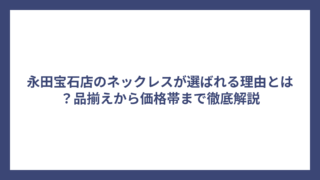 永田宝石店のネックレスが選ばれる理由とは？品揃えから価格帯まで徹底解説