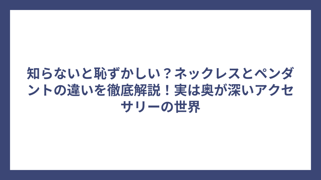 知らないと恥ずかしい？ネックレスとペンダントの違いを徹底解説！実は奥が深いアクセサリーの世界