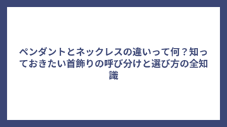 ペンダントとネックレスの違いって何？知っておきたい首飾りの呼び分けと選び方の全知識