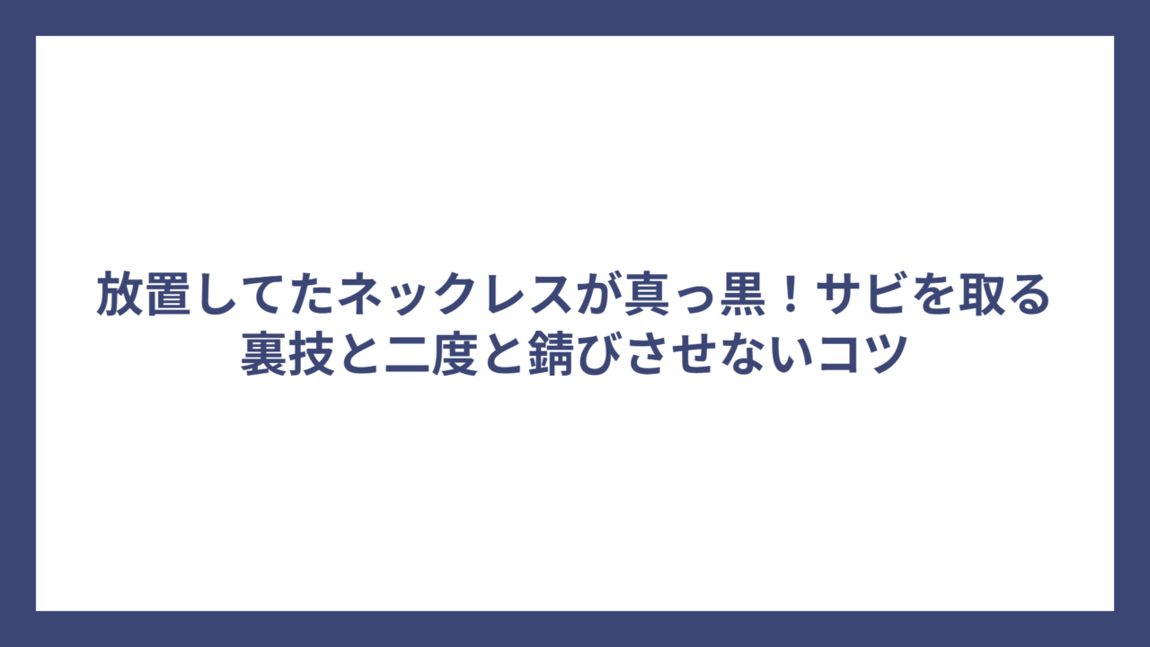 放置してたネックレスが真っ黒！サビを取る裏技と二度と錆びさせないコツ