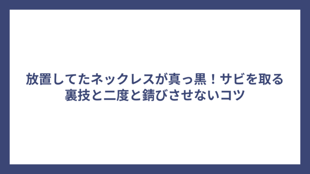 放置してたネックレスが真っ黒！サビを取る裏技と二度と錆びさせないコツ