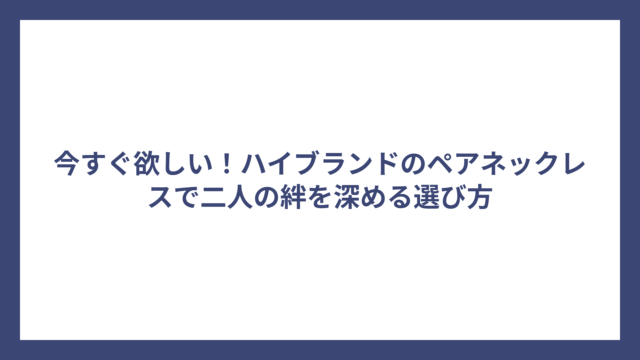 今すぐ欲しい！ハイブランドのペアネックレスで二人の絆を深める選び方