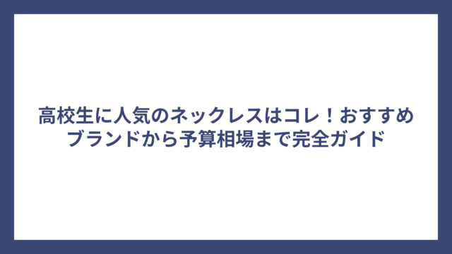高校生に人気のネックレスはコレ！おすすめブランドから予算相場まで完全ガイド