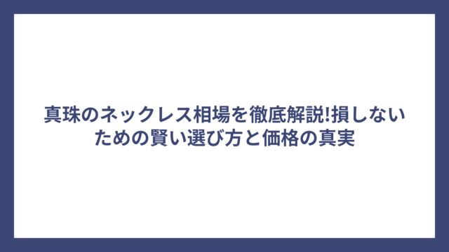 真珠のネックレス相場を徹底解説!損しないための賢い選び方と価格の真実