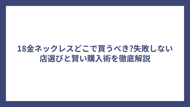 18金ネックレスどこで買うべき?失敗しない店選びと賢い購入術を徹底解説
