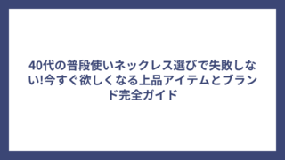 40代の普段使いネックレス選びで失敗しない!今すぐ欲しくなる上品アイテムとブランド完全ガイド