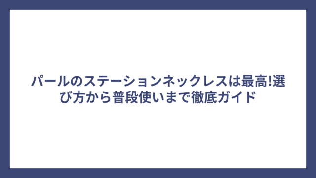 パールのステーションネックレスは最高!選び方から普段使いまで徹底ガイド