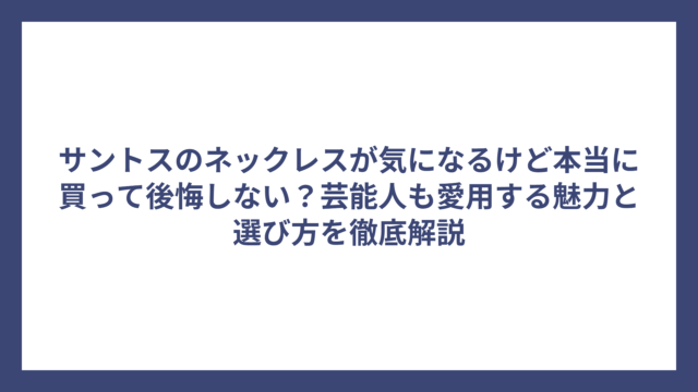 サントスのネックレスが気になるけど本当に買って後悔しない？芸能人も愛用する魅力と選び方を徹底解説