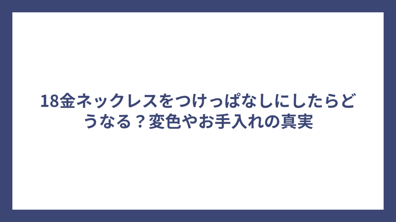 18金ネックレスをつけっぱなしにしたらどうなる?変色やお手入れの真実
