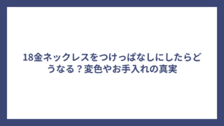 18金ネックレスをつけっぱなしにしたらどうなる？変色やお手入れの真実