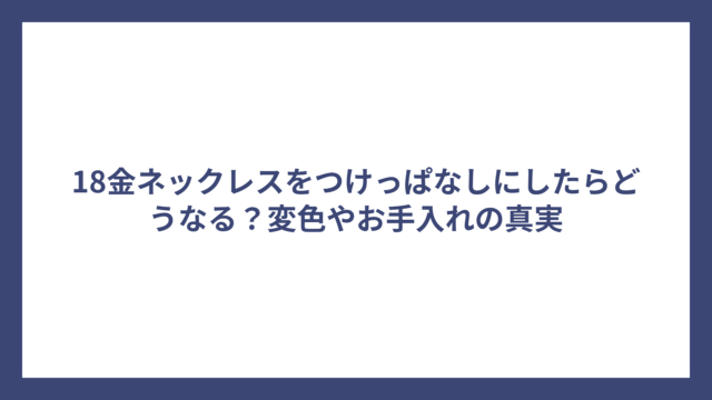 18金ネックレスをつけっぱなしにしたらどうなる？変色やお手入れの真実