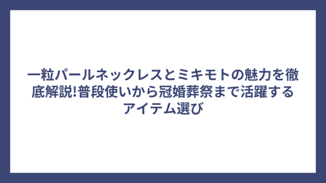 一粒パールネックレスとミキモトの魅力を徹底解説!普段使いから冠婚葬祭まで活躍するアイテム選び