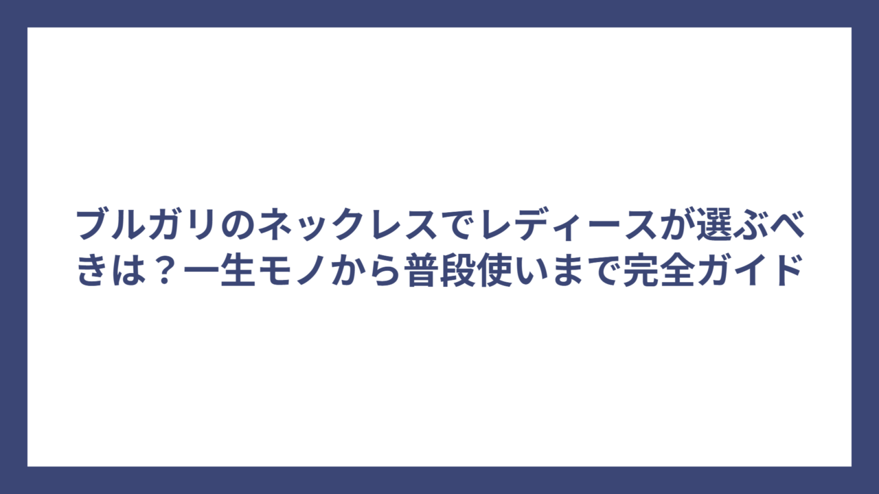 ブルガリのネックレスでレディースが選ぶべきは?一生モノから普段使いまで完全ガイド