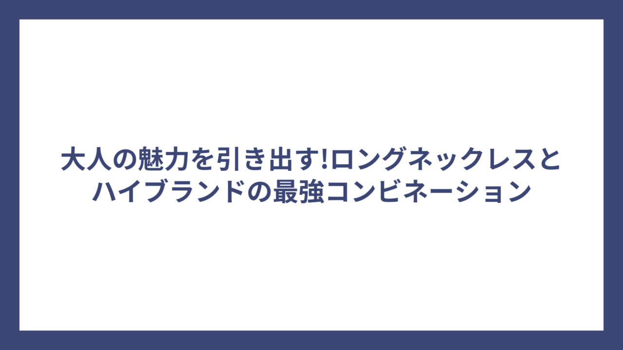 大人の魅力を引き出す!ロングネックレスとハイブランドの最強コンビネーション