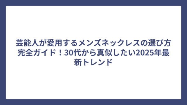 芸能人が愛用するメンズネックレスの選び方完全ガイド！30代から真似したい2025年最新トレンド