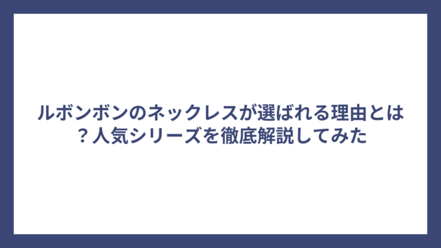 ルボンボンのネックレスが選ばれる理由とは？人気シリーズを徹底解説してみた