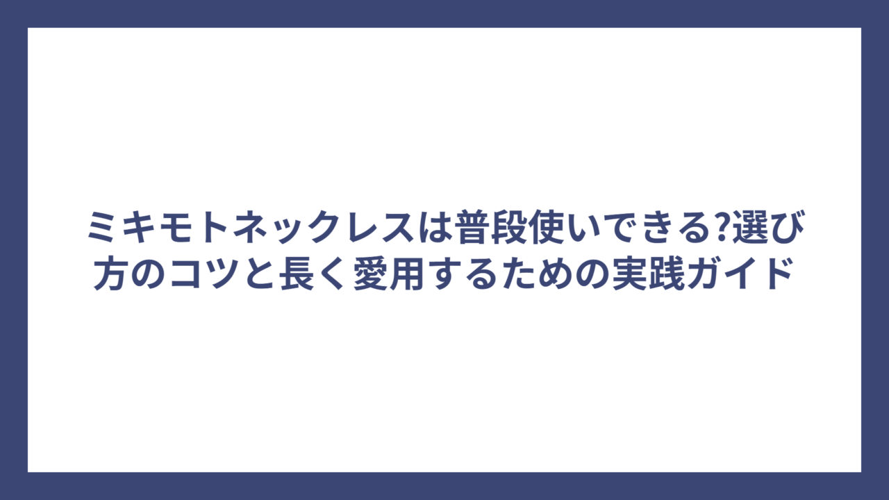ミキモトネックレスは普段使いできる?選び方のコツと長く愛用するための実践ガイド